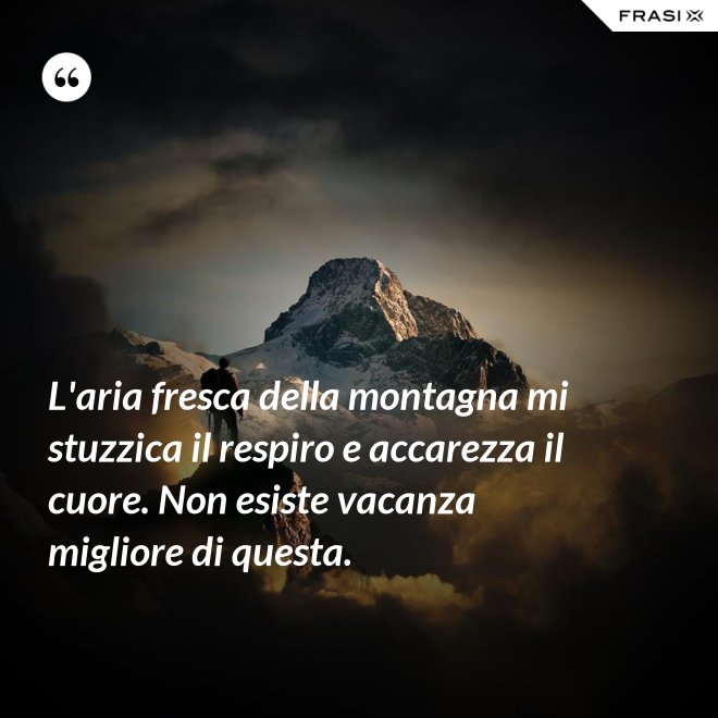 L'aria fresca della montagna mi stuzzica il respiro e accarezza il cuore. Non esiste vacanza migliore di questa. - Anonimo