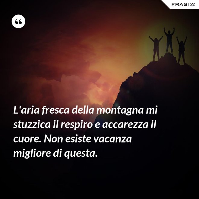 L'aria fresca della montagna mi stuzzica il respiro e accarezza il cuore. Non esiste vacanza migliore di questa. - Anonimo