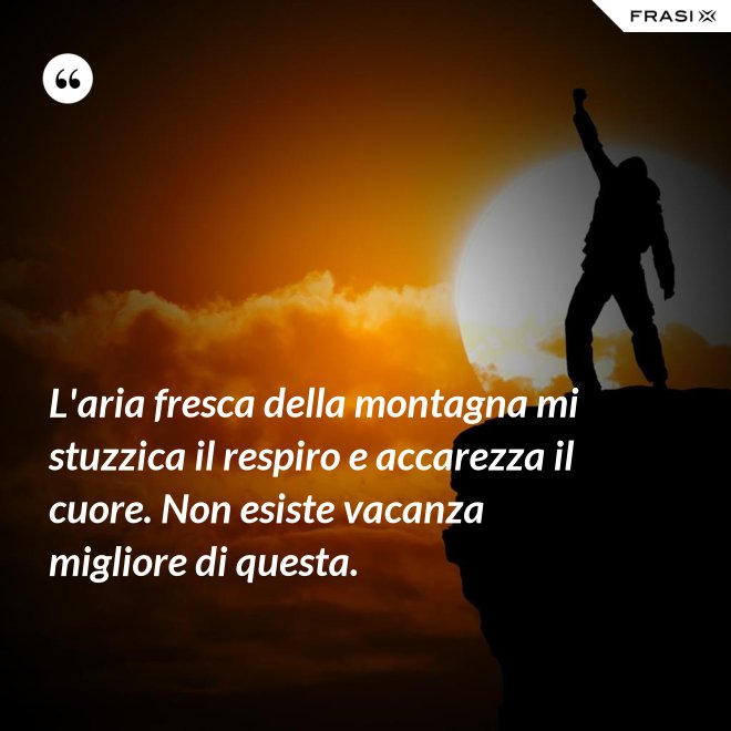 L'aria fresca della montagna mi stuzzica il respiro e accarezza il cuore. Non esiste vacanza migliore di questa. - Anonimo