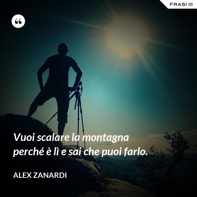Vuoi scalare la montagna perché è lì e sai che puoi farlo. - Alex Zanardi