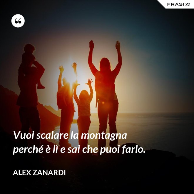Vuoi scalare la montagna perché è lì e sai che puoi farlo. - Alex Zanardi