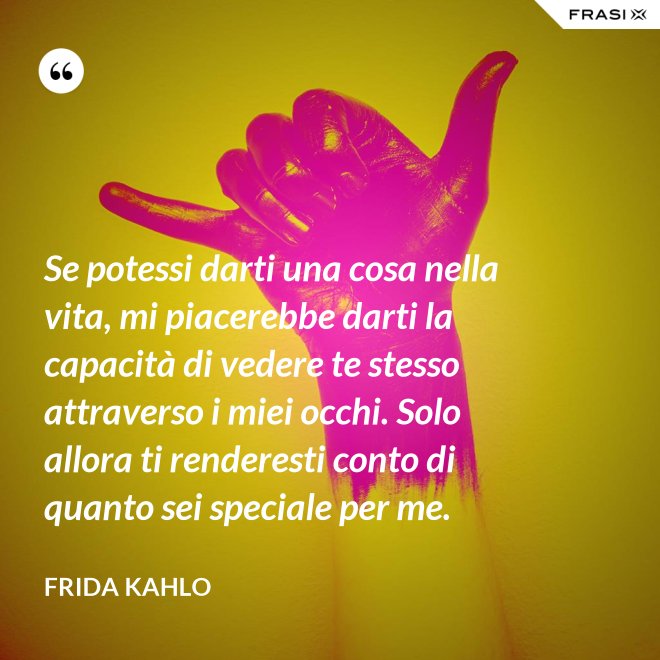 Se potessi darti una cosa nella vita, mi piacerebbe darti la capacità di vedere te stesso attraverso i miei occhi. Solo allora ti renderesti conto di quanto sei speciale per me. - Frida Kahlo