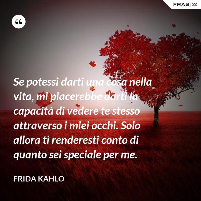Se potessi darti una cosa nella vita, mi piacerebbe darti la capacità di vedere te stesso attraverso i miei occhi. Solo allora ti renderesti conto di quanto sei speciale per me. - Frida Kahlo