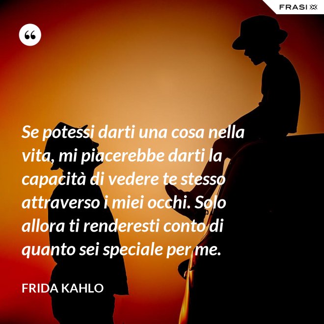 Se potessi darti una cosa nella vita, mi piacerebbe darti la capacità di vedere te stesso attraverso i miei occhi. Solo allora ti renderesti conto di quanto sei speciale per me. - Frida Kahlo