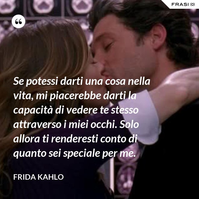 Se potessi darti una cosa nella vita, mi piacerebbe darti la capacità di vedere te stesso attraverso i miei occhi. Solo allora ti renderesti conto di quanto sei speciale per me. - Frida Kahlo