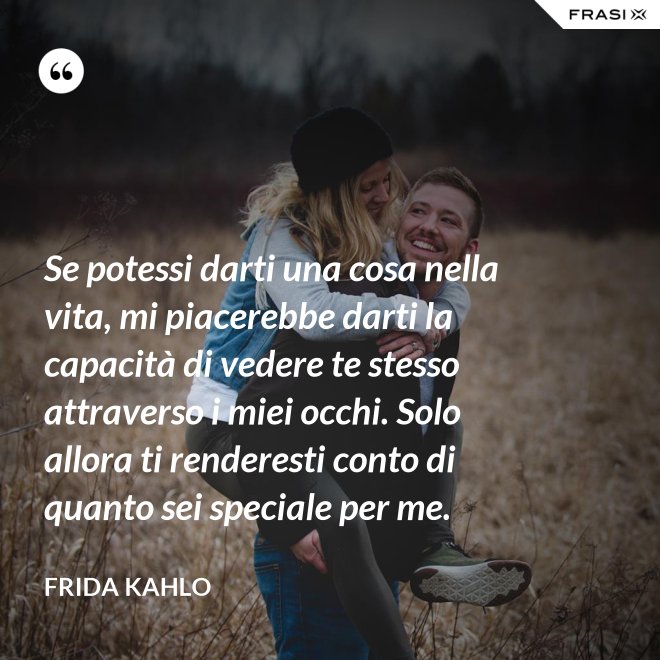Se potessi darti una cosa nella vita, mi piacerebbe darti la capacità di vedere te stesso attraverso i miei occhi. Solo allora ti renderesti conto di quanto sei speciale per me. - Frida Kahlo