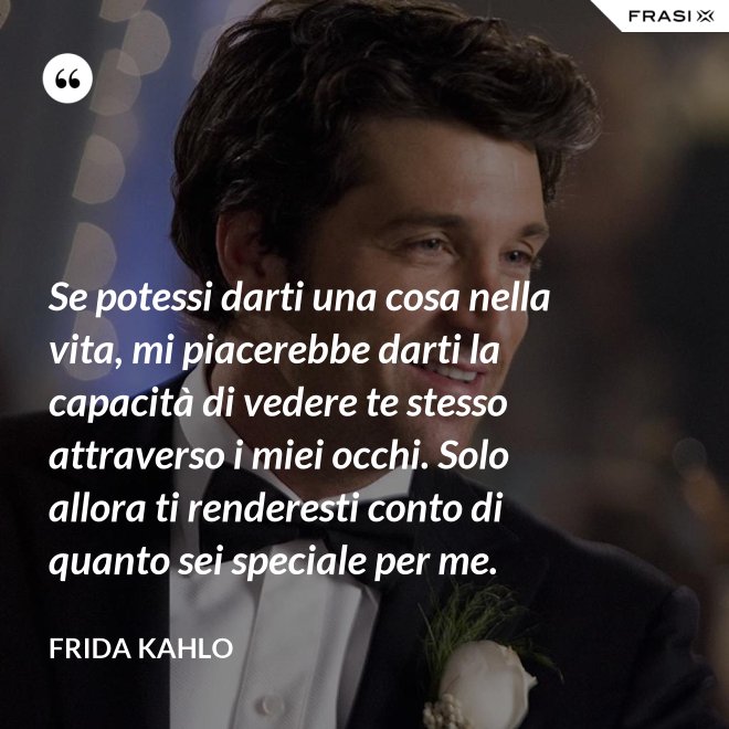 Se potessi darti una cosa nella vita, mi piacerebbe darti la capacità di vedere te stesso attraverso i miei occhi. Solo allora ti renderesti conto di quanto sei speciale per me. - Frida Kahlo