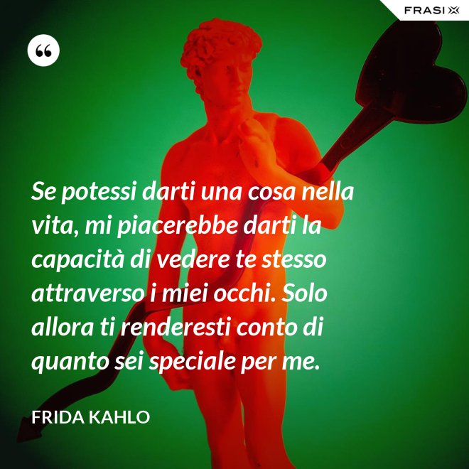 Se potessi darti una cosa nella vita, mi piacerebbe darti la capacità di vedere te stesso attraverso i miei occhi. Solo allora ti renderesti conto di quanto sei speciale per me. - Frida Kahlo