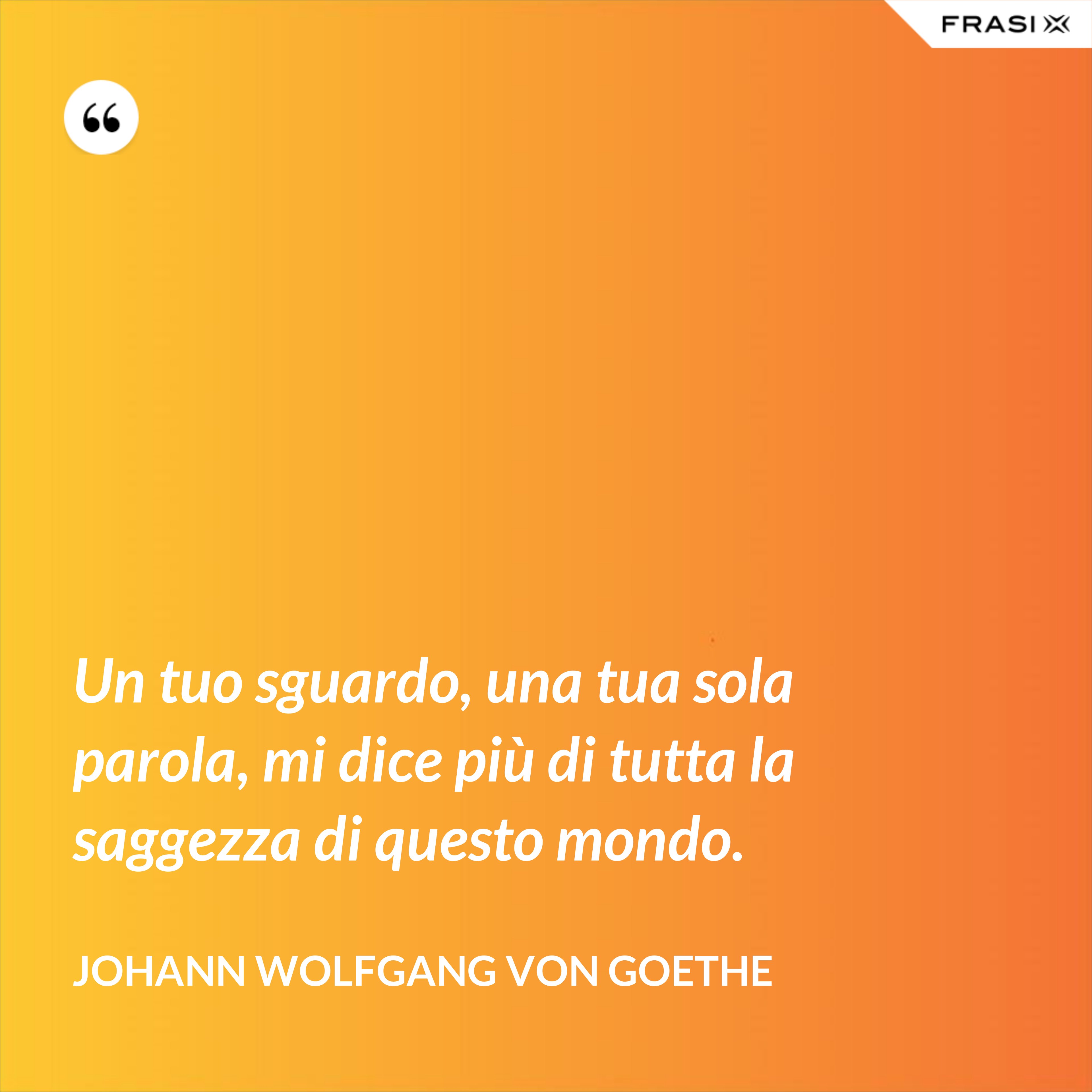 Un tuo sguardo, una tua sola parola, mi dice più di tutta la saggezza di questo mondo. - Johann Wolfgang von Goethe