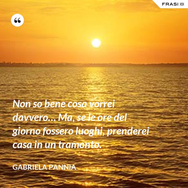 Non so bene cosa vorrei davvero… Ma, se le ore del giorno fossero luoghi, prenderei casa in un tramonto. - Gabriela Pannia