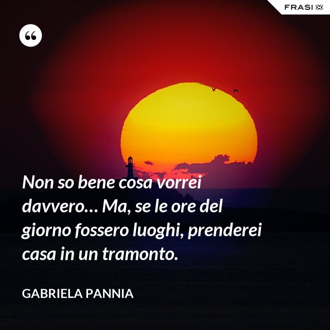 Non so bene cosa vorrei davvero… Ma, se le ore del giorno fossero luoghi, prenderei casa in un tramonto. - Gabriela Pannia