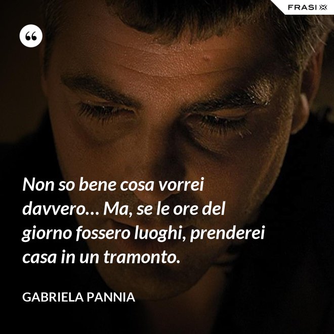 Non so bene cosa vorrei davvero… Ma, se le ore del giorno fossero luoghi, prenderei casa in un tramonto. - Gabriela Pannia