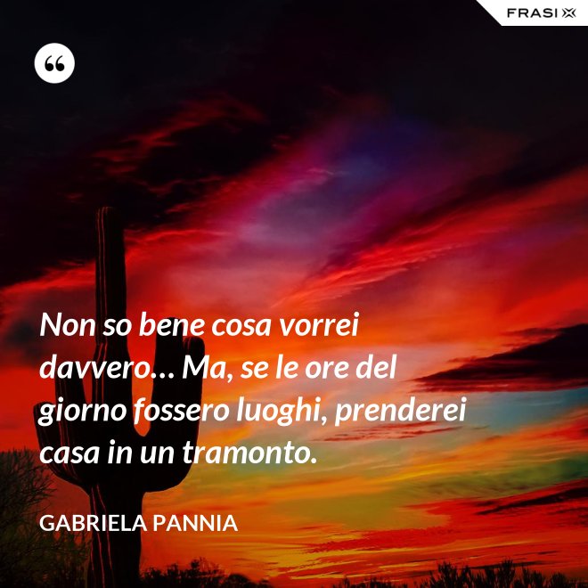 Non so bene cosa vorrei davvero… Ma, se le ore del giorno fossero luoghi, prenderei casa in un tramonto. - Gabriela Pannia
