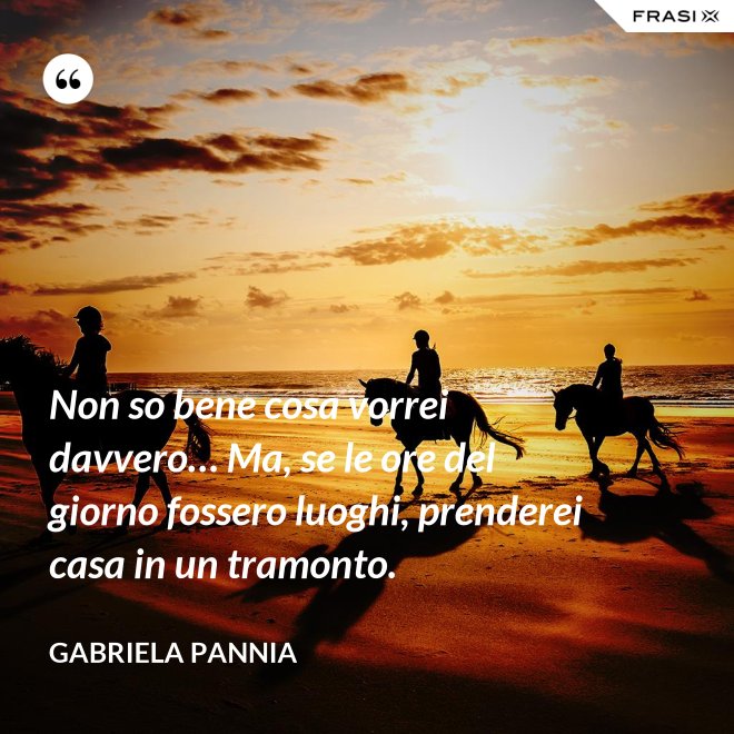 Non so bene cosa vorrei davvero… Ma, se le ore del giorno fossero luoghi, prenderei casa in un tramonto. - Gabriela Pannia