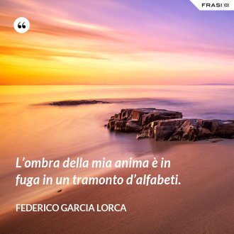 L’ombra della mia anima è in fuga in un tramonto d’alfabeti. - Federico Garcia Lorca