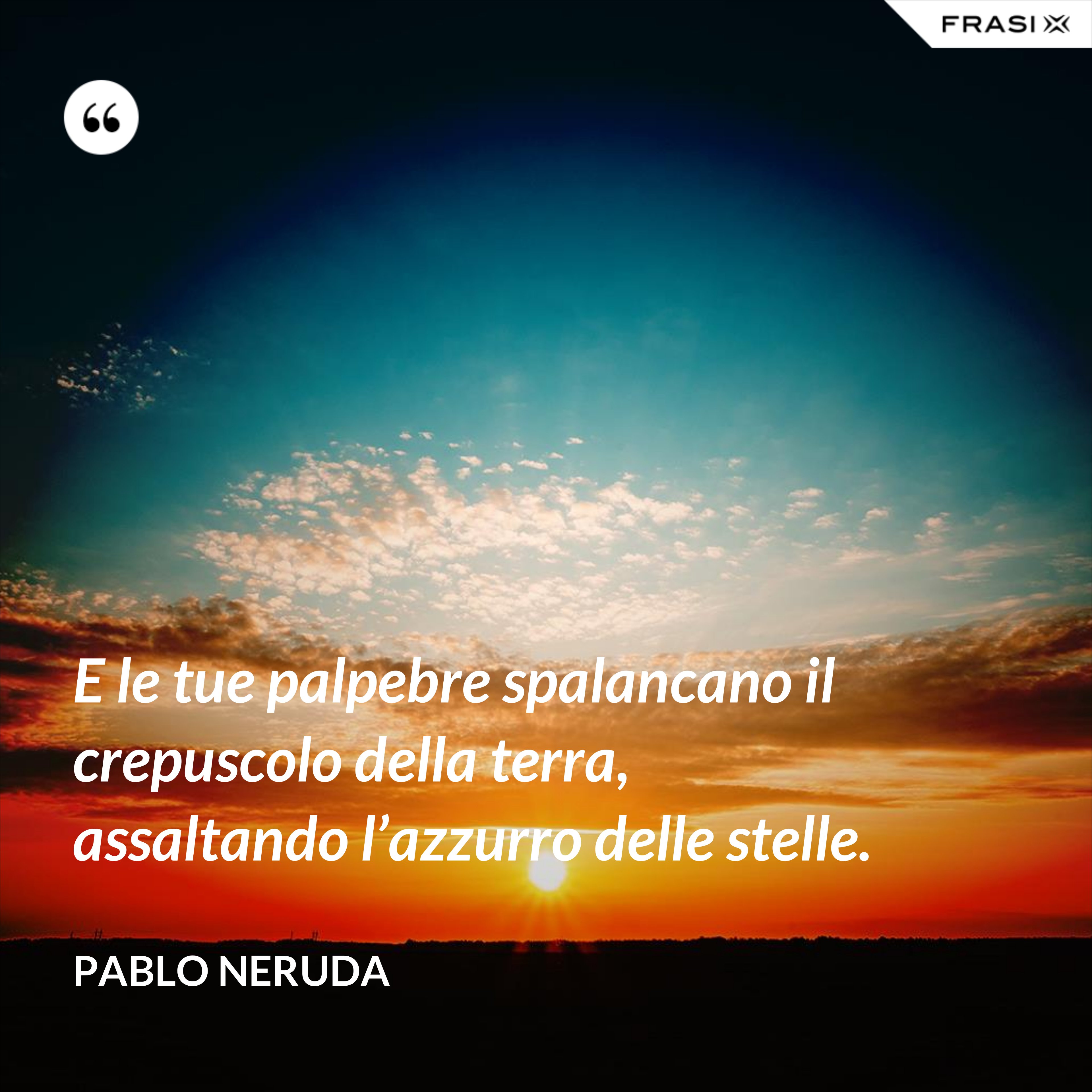 E le tue palpebre spalancano il crepuscolo della terra, assaltando l’azzurro delle stelle. - Pablo Neruda