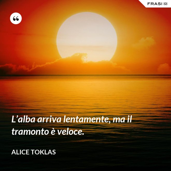 L’alba arriva lentamente, ma il tramonto è veloce. - Alice Toklas