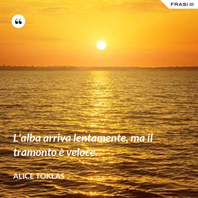 L’alba arriva lentamente, ma il tramonto è veloce. - Alice Toklas