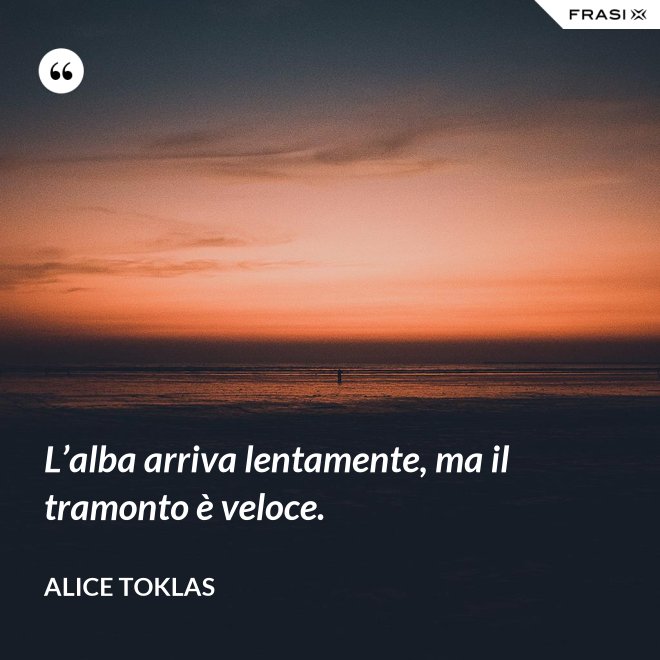 L’alba arriva lentamente, ma il tramonto è veloce. - Alice Toklas