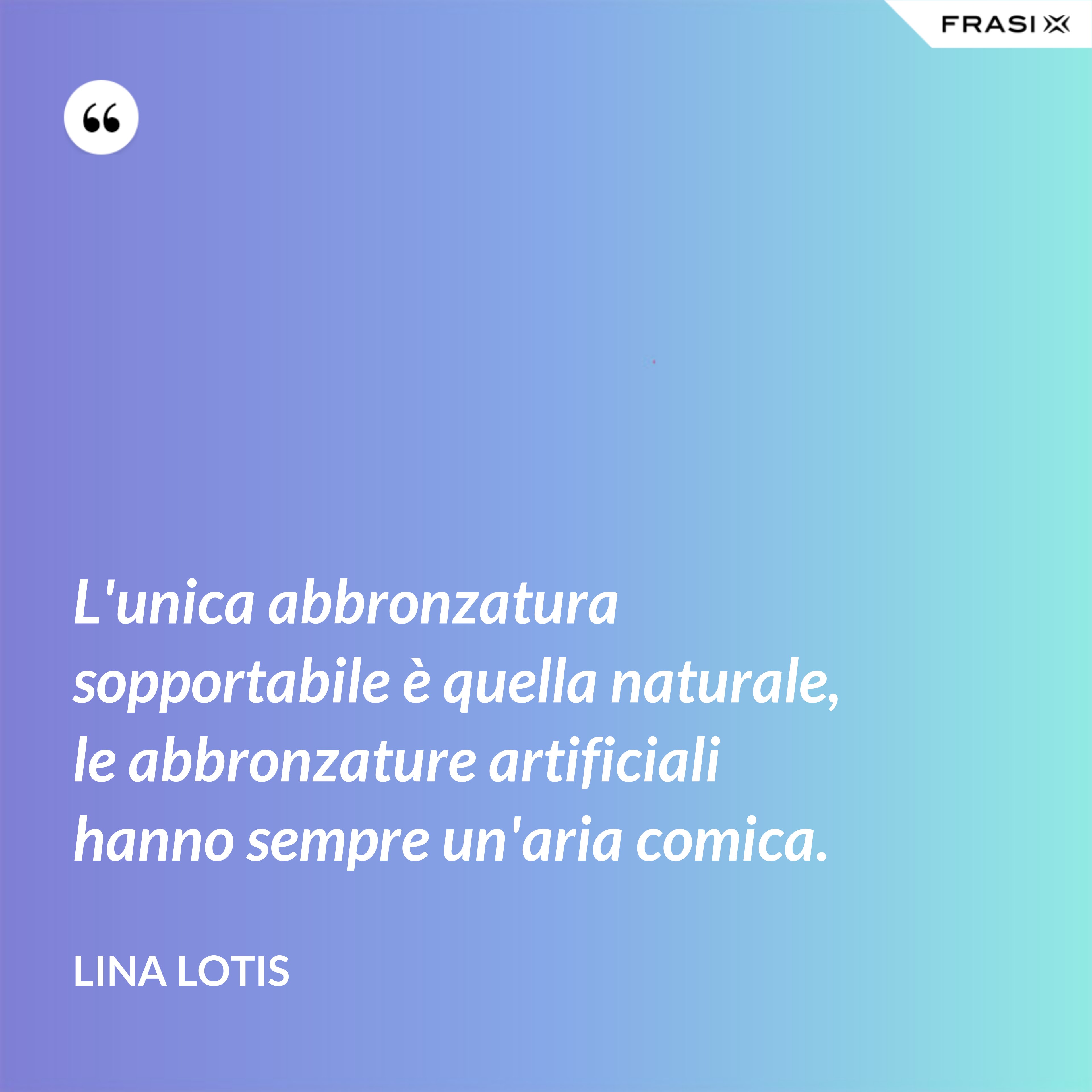 L'unica abbronzatura sopportabile è quella naturale, le abbronzature artificiali hanno sempre un'aria comica. - Lina Lotis