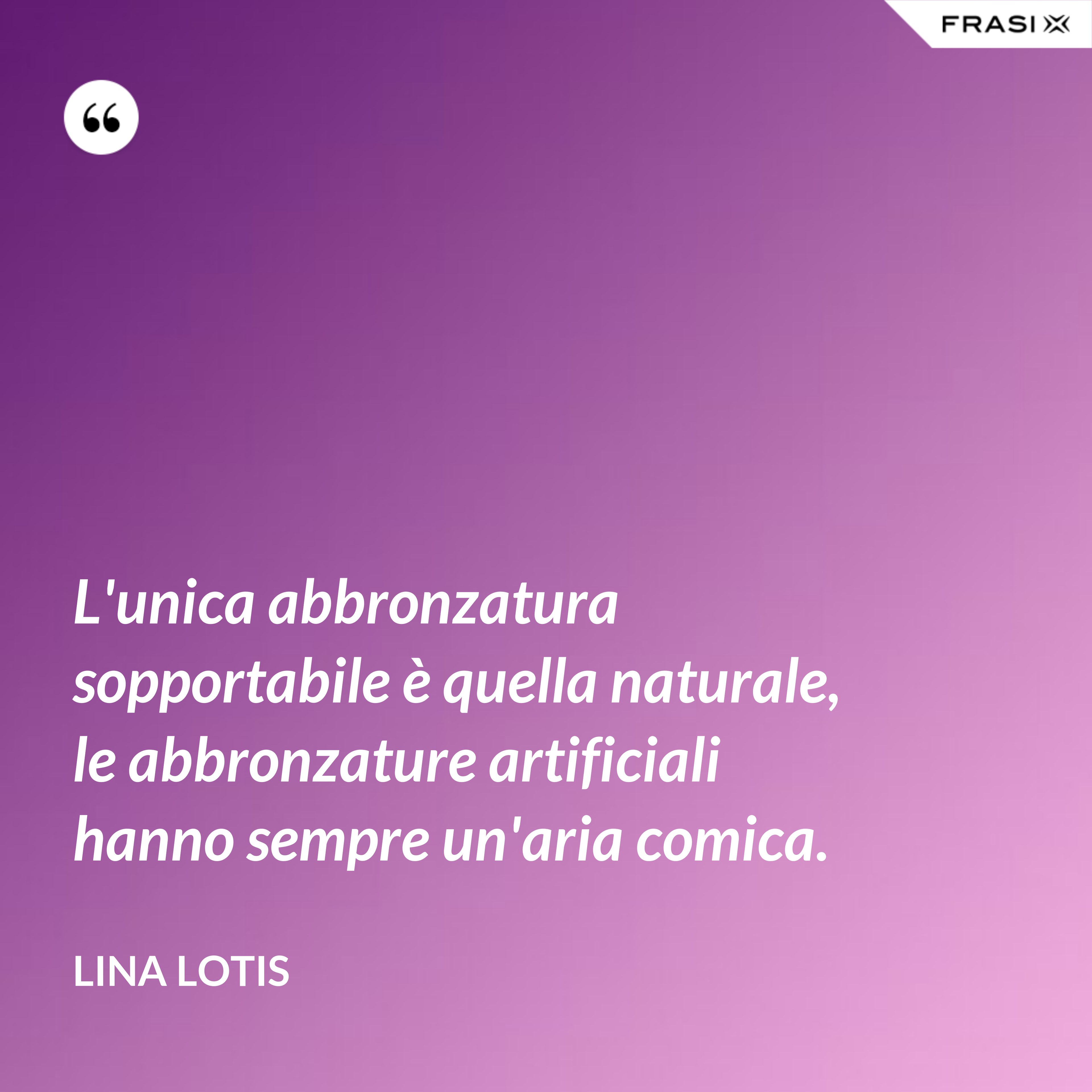 L'unica abbronzatura sopportabile è quella naturale, le abbronzature artificiali hanno sempre un'aria comica. - Lina Lotis
