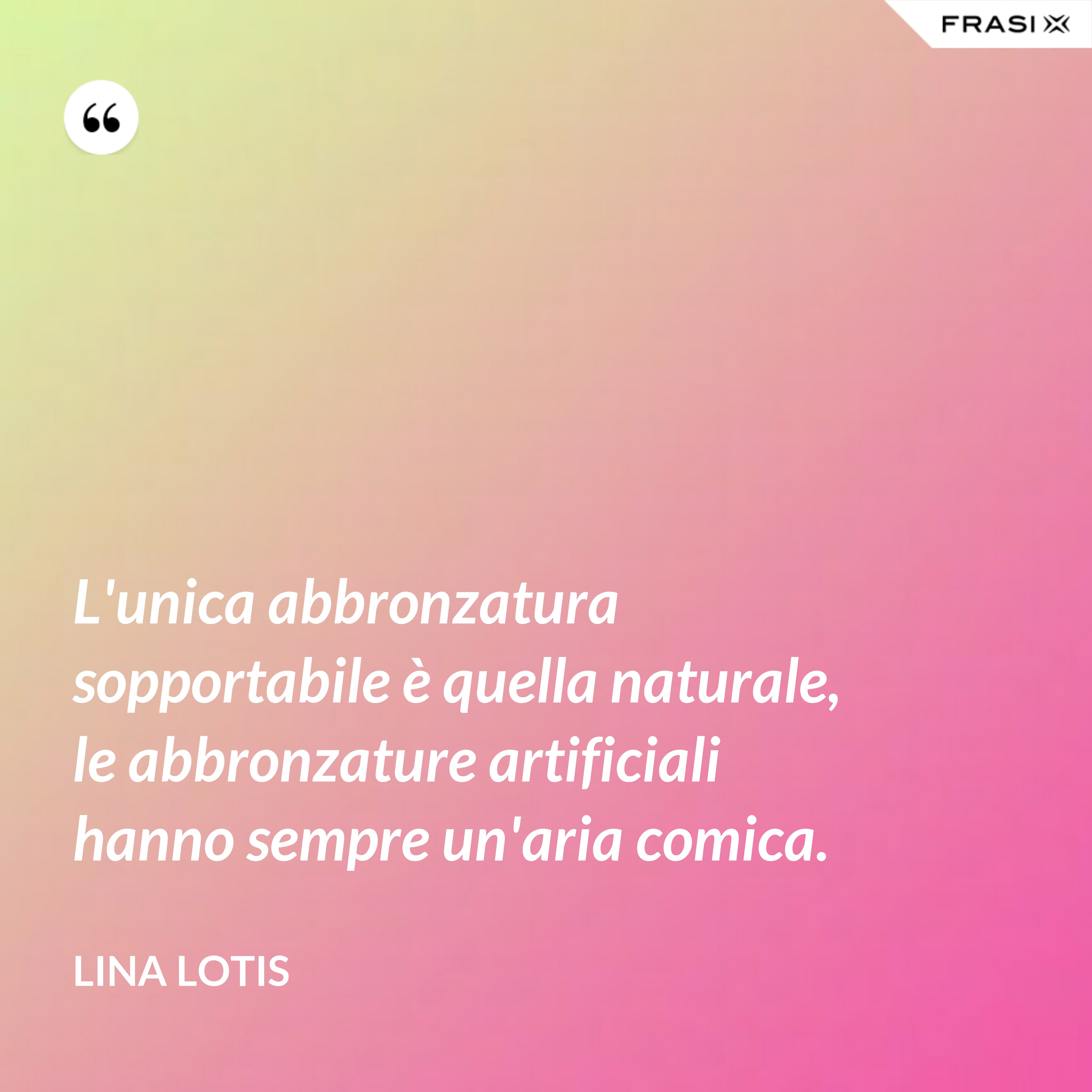 L'unica abbronzatura sopportabile è quella naturale, le abbronzature artificiali hanno sempre un'aria comica. - Lina Lotis