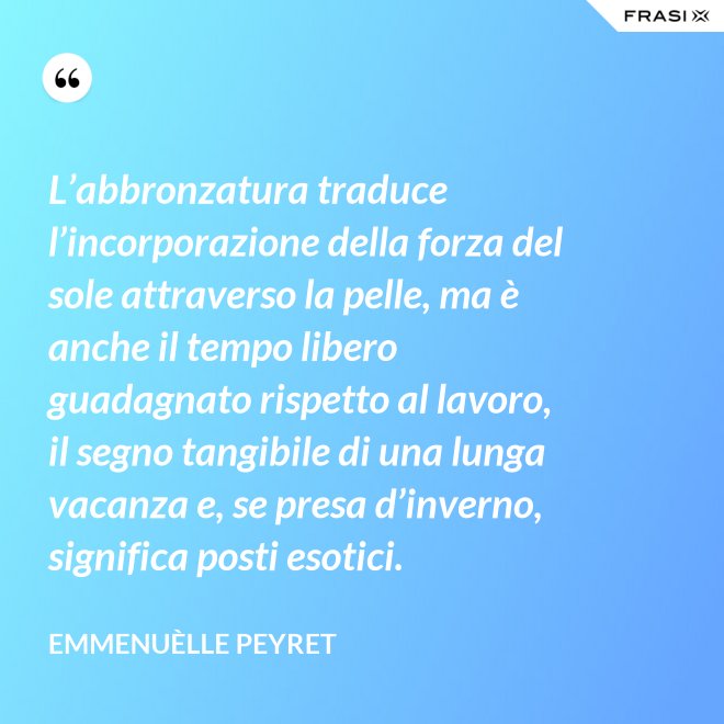 L’abbronzatura traduce l’incorporazione della forza del sole attraverso la pelle, ma è anche il tempo libero guadagnato rispetto al lavoro, il segno tangibile di una lunga vacanza e, se presa d’inverno, significa posti esotici. - Emmenuèlle Peyret