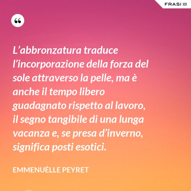 L’abbronzatura traduce l’incorporazione della forza del sole attraverso la pelle, ma è anche il tempo libero guadagnato rispetto al lavoro, il segno tangibile di una lunga vacanza e, se presa d’inverno, significa posti esotici. - Emmenuèlle Peyret