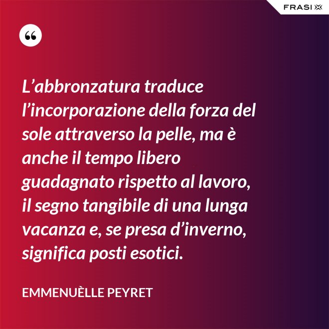 L’abbronzatura traduce l’incorporazione della forza del sole attraverso la pelle, ma è anche il tempo libero guadagnato rispetto al lavoro, il segno tangibile di una lunga vacanza e, se presa d’inverno, significa posti esotici. - Emmenuèlle Peyret