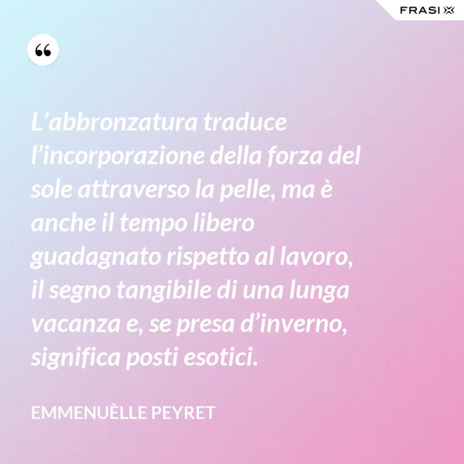 L’abbronzatura traduce l’incorporazione della forza del sole attraverso la pelle, ma è anche il tempo libero guadagnato rispetto al lavoro, il segno tangibile di una lunga vacanza e, se presa d’inverno, significa posti esotici. - Emmenuèlle Peyret