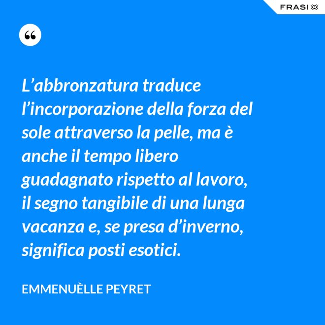 L’abbronzatura traduce l’incorporazione della forza del sole attraverso la pelle, ma è anche il tempo libero guadagnato rispetto al lavoro, il segno tangibile di una lunga vacanza e, se presa d’inverno, significa posti esotici. - Emmenuèlle Peyret