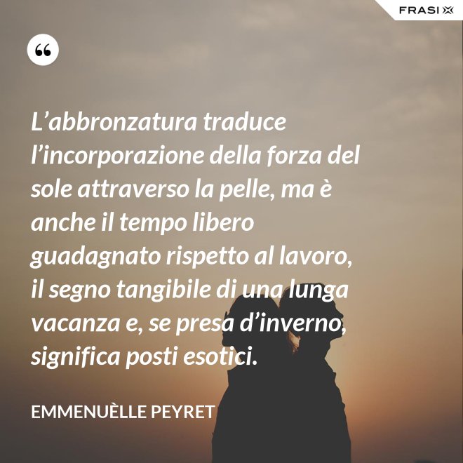 L’abbronzatura traduce l’incorporazione della forza del sole attraverso la pelle, ma è anche il tempo libero guadagnato rispetto al lavoro, il segno tangibile di una lunga vacanza e, se presa d’inverno, significa posti esotici. - Emmenuèlle Peyret