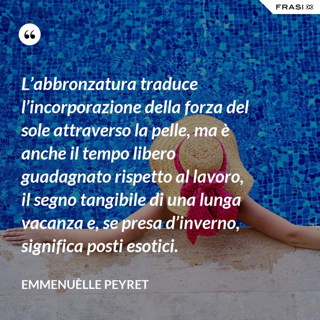 L’abbronzatura traduce l’incorporazione della forza del sole attraverso la pelle, ma è anche il tempo libero guadagnato rispetto al lavoro, il segno tangibile di una lunga vacanza e, se presa d’inverno, significa posti esotici. - Emmenuèlle Peyret
