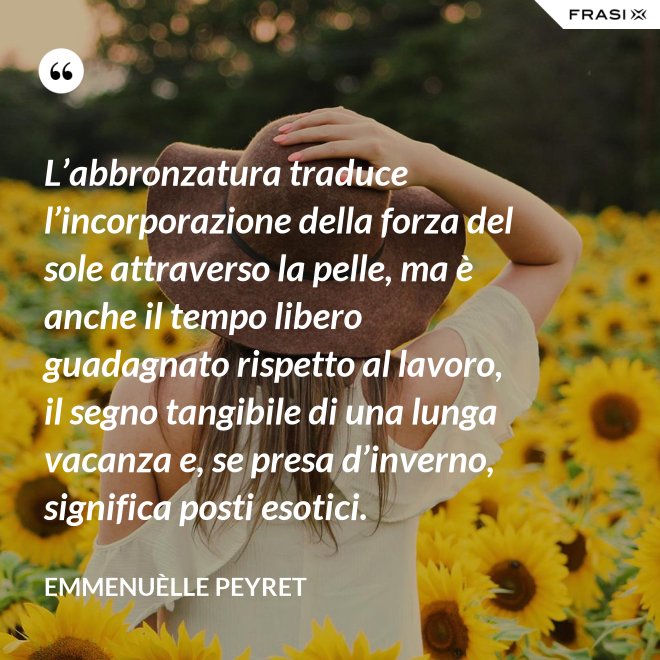 L’abbronzatura traduce l’incorporazione della forza del sole attraverso la pelle, ma è anche il tempo libero guadagnato rispetto al lavoro, il segno tangibile di una lunga vacanza e, se presa d’inverno, significa posti esotici. - Emmenuèlle Peyret