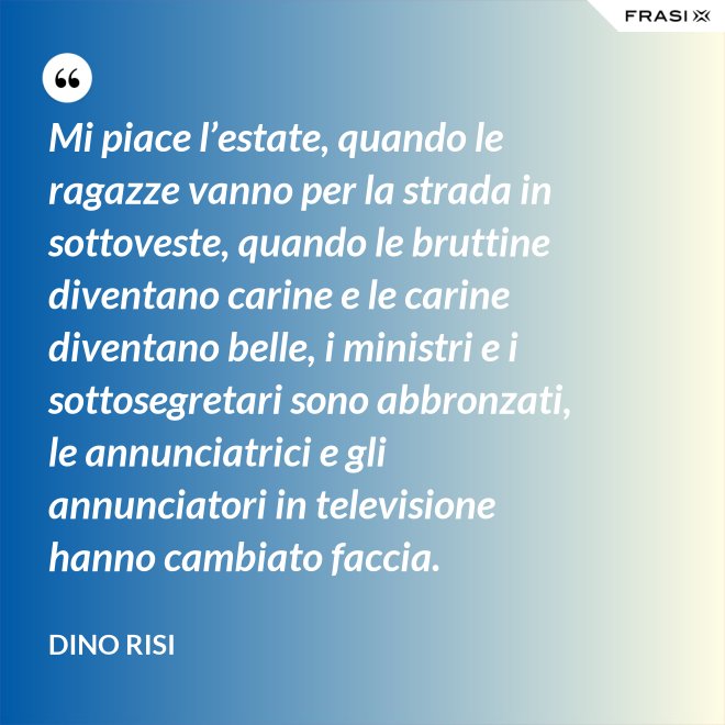 Mi piace l’estate, quando le ragazze vanno per la strada in sottoveste, quando le bruttine diventano carine e le carine diventano belle, i ministri e i sottosegretari sono abbronzati, le annunciatrici e gli annunciatori in televisione hanno cambiato faccia. - Dino Risi