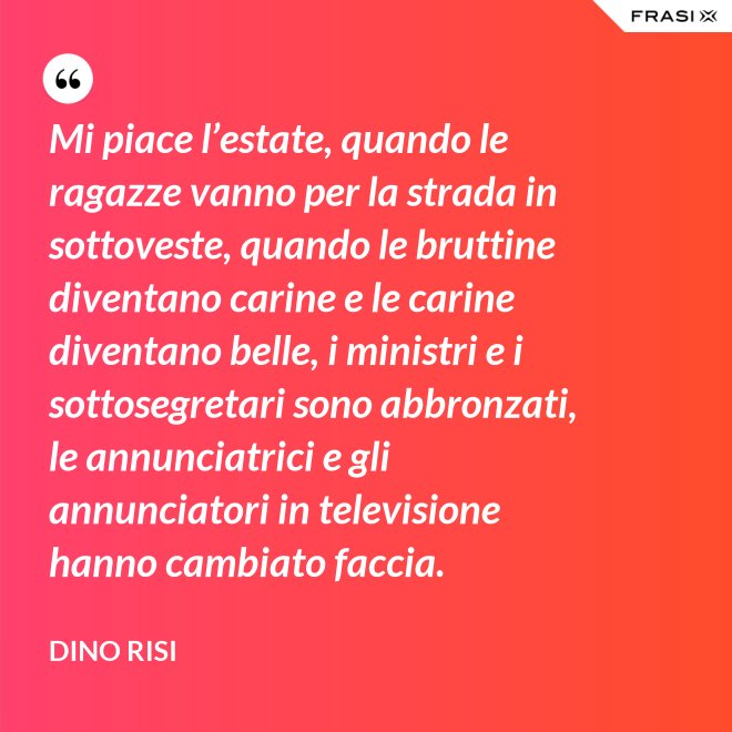Mi piace l’estate, quando le ragazze vanno per la strada in sottoveste, quando le bruttine diventano carine e le carine diventano belle, i ministri e i sottosegretari sono abbronzati, le annunciatrici e gli annunciatori in televisione hanno cambiato faccia. - Dino Risi
