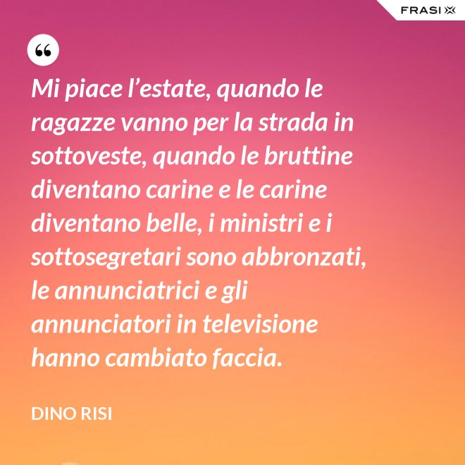 Mi piace l’estate, quando le ragazze vanno per la strada in sottoveste, quando le bruttine diventano carine e le carine diventano belle, i ministri e i sottosegretari sono abbronzati, le annunciatrici e gli annunciatori in televisione hanno cambiato faccia. - Dino Risi
