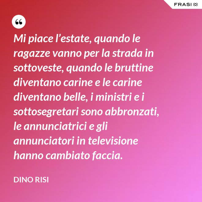 Mi piace l’estate, quando le ragazze vanno per la strada in sottoveste, quando le bruttine diventano carine e le carine diventano belle, i ministri e i sottosegretari sono abbronzati, le annunciatrici e gli annunciatori in televisione hanno cambiato faccia. - Dino Risi