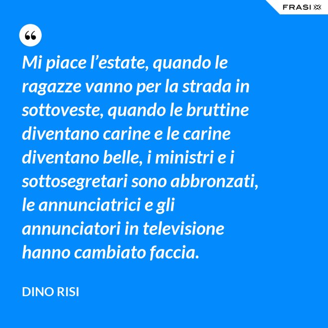 Mi piace l’estate, quando le ragazze vanno per la strada in sottoveste, quando le bruttine diventano carine e le carine diventano belle, i ministri e i sottosegretari sono abbronzati, le annunciatrici e gli annunciatori in televisione hanno cambiato faccia. - Dino Risi