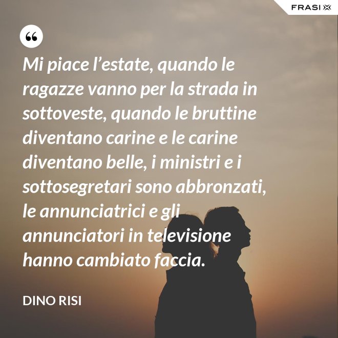 Mi piace l’estate, quando le ragazze vanno per la strada in sottoveste, quando le bruttine diventano carine e le carine diventano belle, i ministri e i sottosegretari sono abbronzati, le annunciatrici e gli annunciatori in televisione hanno cambiato faccia. - Dino Risi