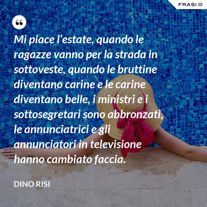 Mi piace l’estate, quando le ragazze vanno per la strada in sottoveste, quando le bruttine diventano carine e le carine diventano belle, i ministri e i sottosegretari sono abbronzati, le annunciatrici e gli annunciatori in televisione hanno cambiato faccia. - Dino Risi
