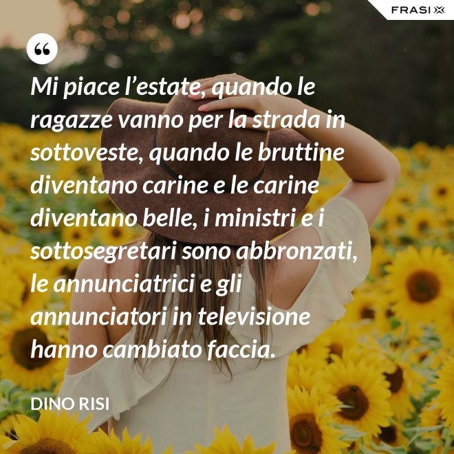 Mi piace l’estate, quando le ragazze vanno per la strada in sottoveste, quando le bruttine diventano carine e le carine diventano belle, i ministri e i sottosegretari sono abbronzati, le annunciatrici e gli annunciatori in televisione hanno cambiato faccia. - Dino Risi