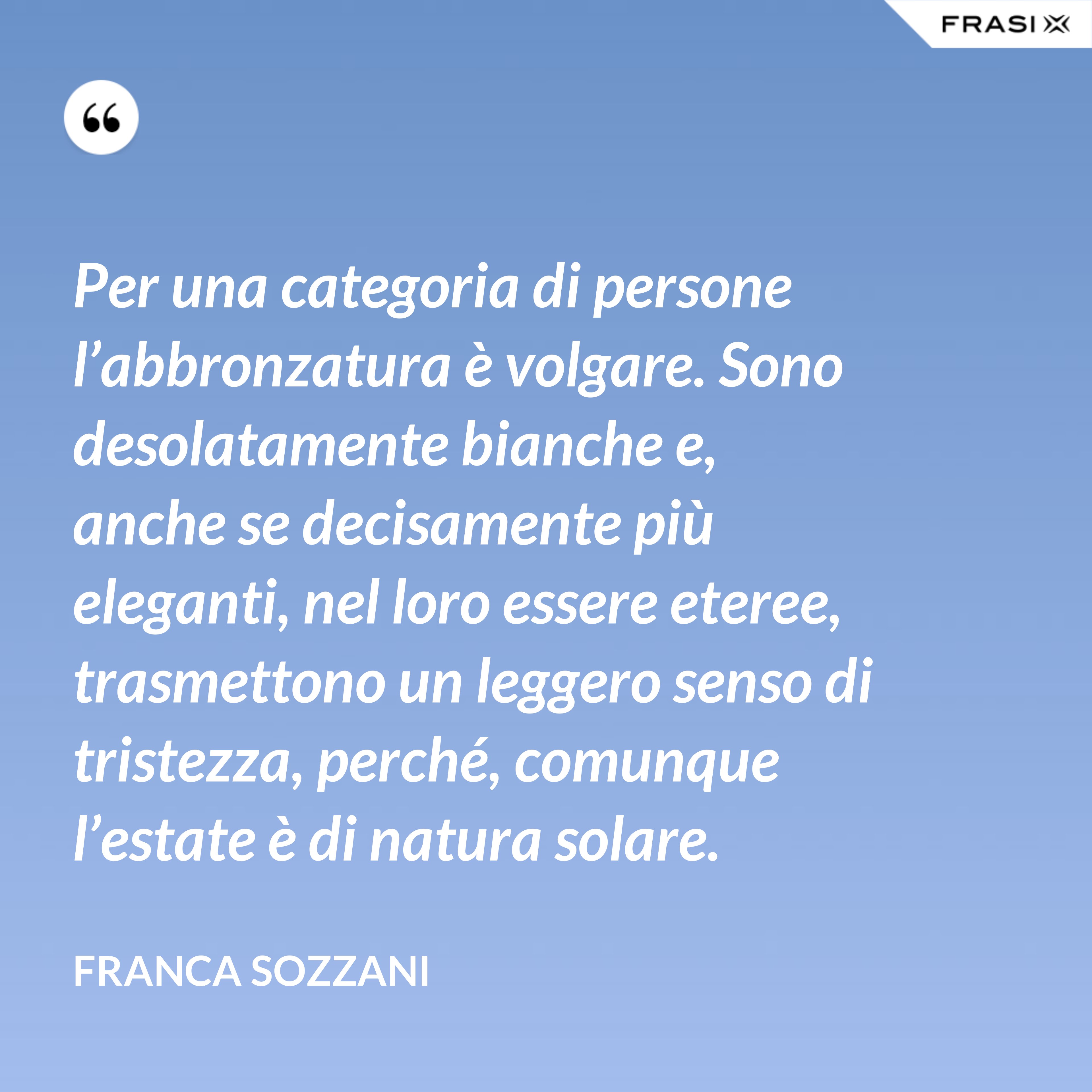 Per una categoria di persone l’abbronzatura è volgare. Sono desolatamente bianche e, anche se decisamente più eleganti, nel loro essere eteree, trasmettono un leggero senso di tristezza, perché, comunque l’estate è di natura solare. - Franca Sozzani