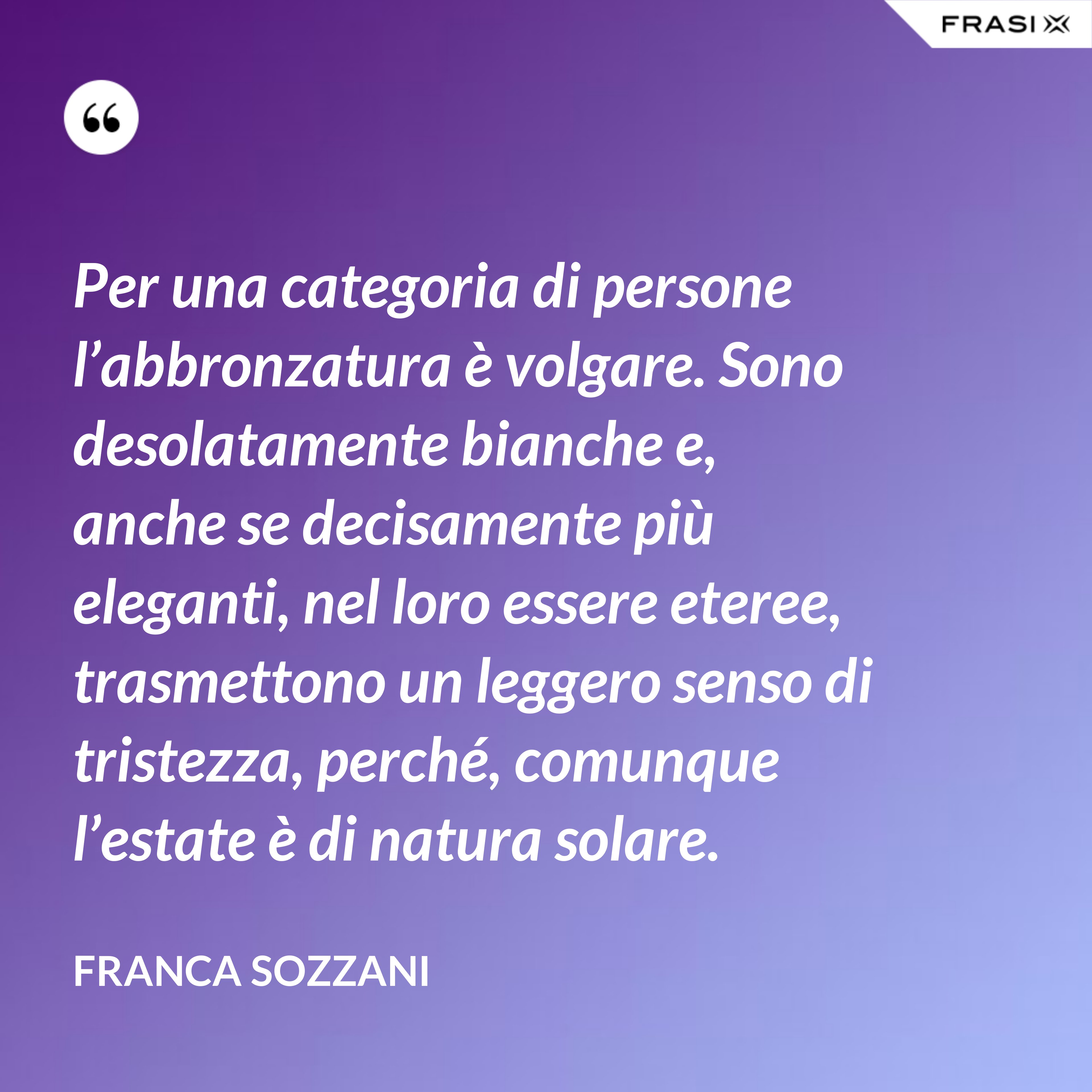 Per una categoria di persone l’abbronzatura è volgare. Sono desolatamente bianche e, anche se decisamente più eleganti, nel loro essere eteree, trasmettono un leggero senso di tristezza, perché, comunque l’estate è di natura solare. - Franca Sozzani