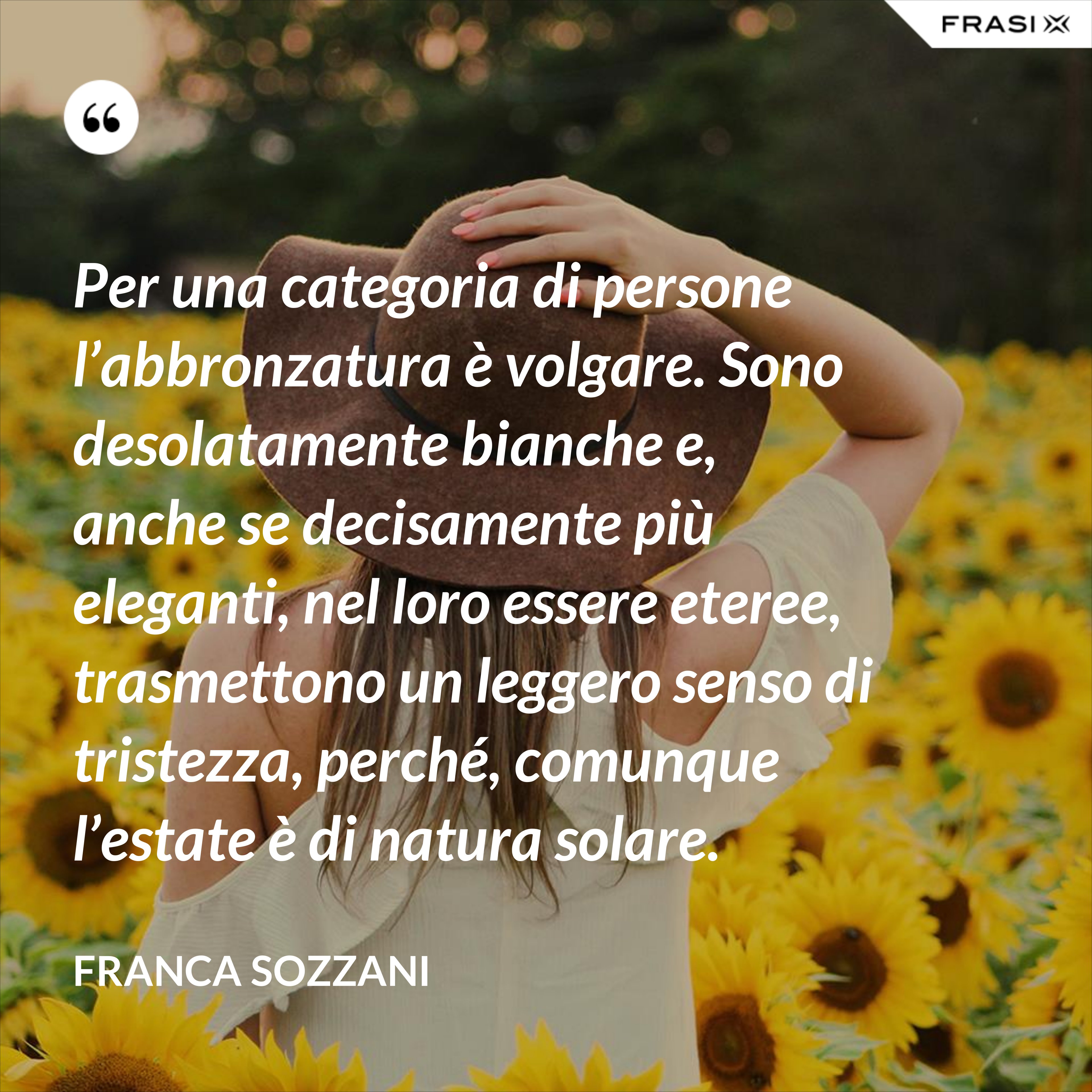 Per una categoria di persone l’abbronzatura è volgare. Sono desolatamente bianche e, anche se decisamente più eleganti, nel loro essere eteree, trasmettono un leggero senso di tristezza, perché, comunque l’estate è di natura solare. - Franca Sozzani