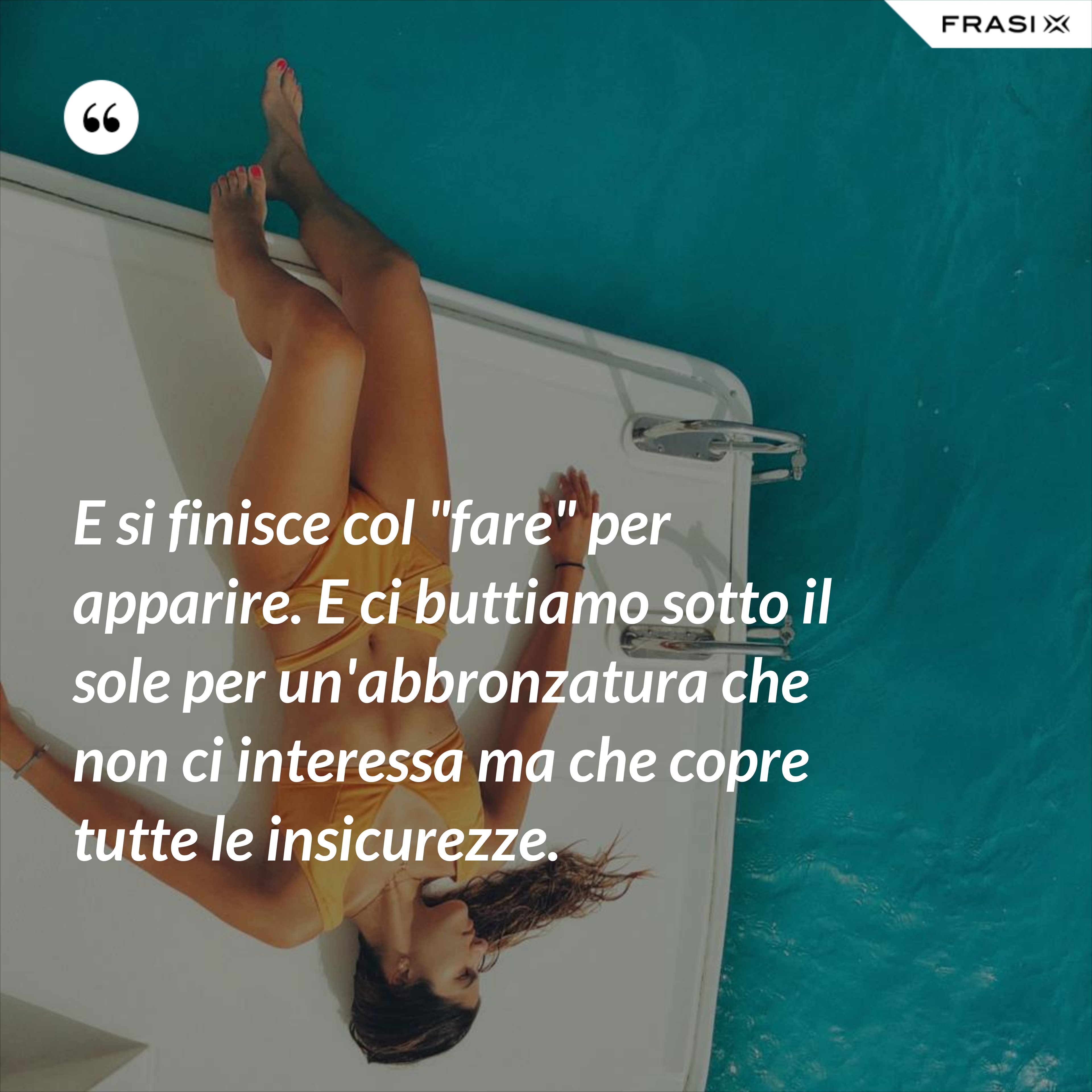 E si finisce col "fare" per apparire. E ci buttiamo sotto il sole per un'abbronzatura che non ci interessa ma che copre tutte le insicurezze. - Anonimo