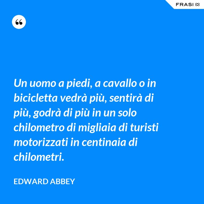 Un uomo a piedi, a cavallo o in bicicletta vedrà più, sentirà di più, godrà di più in un solo chilometro di migliaia di turisti motorizzati in centinaia di chilometri. - Edward Abbey