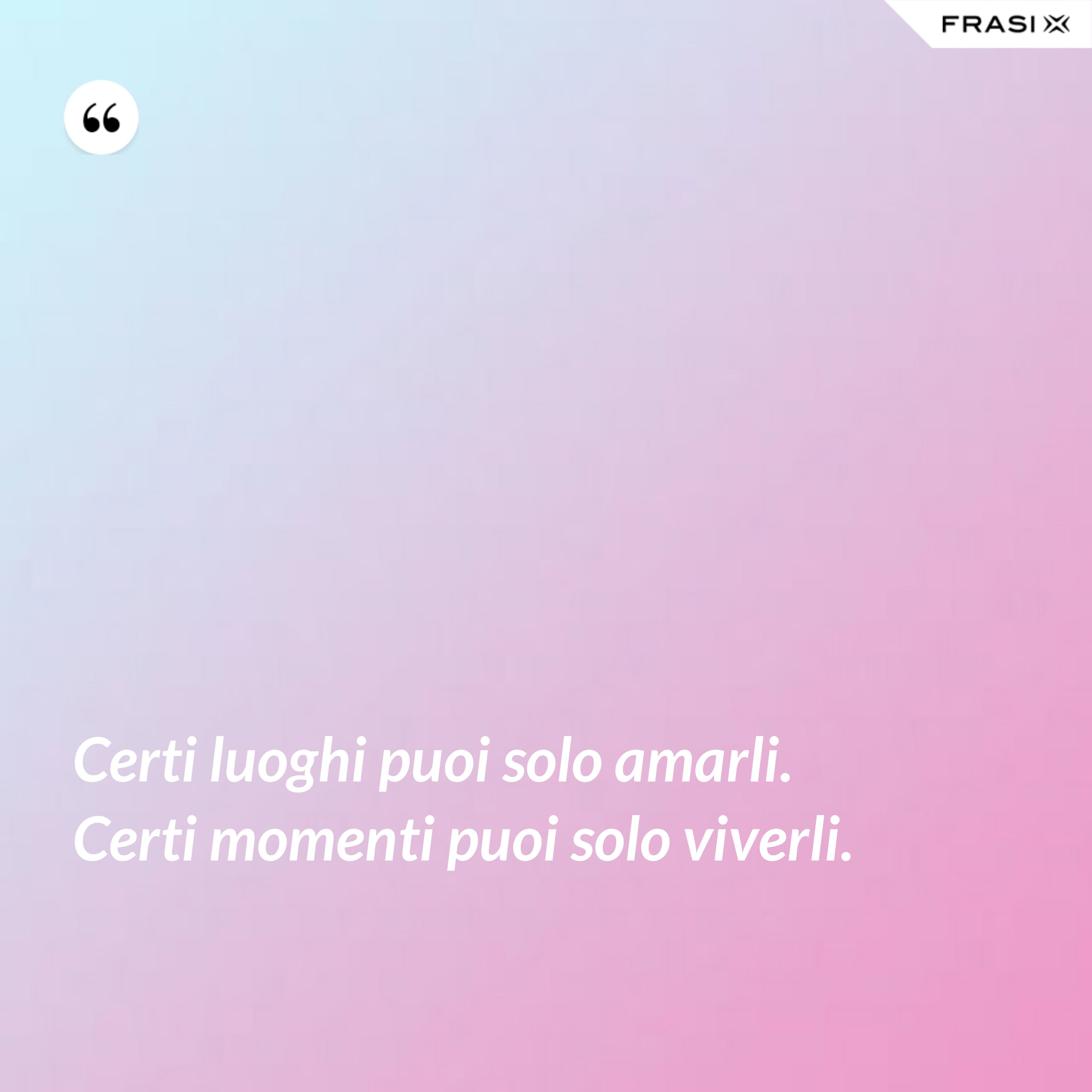 Certi luoghi puoi solo amarli. Certi momenti puoi solo viverli. - Anonimo