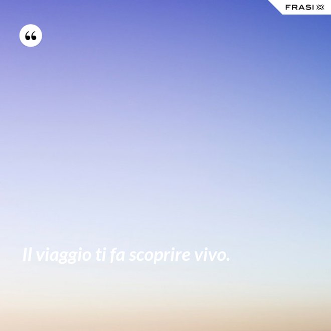 Il viaggio ti fa scoprire vivo. - Anonimo