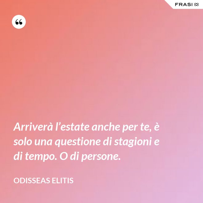 Arriverà l’estate anche per te, è solo una questione di stagioni e di tempo. O di persone. - Odisseas Elitis